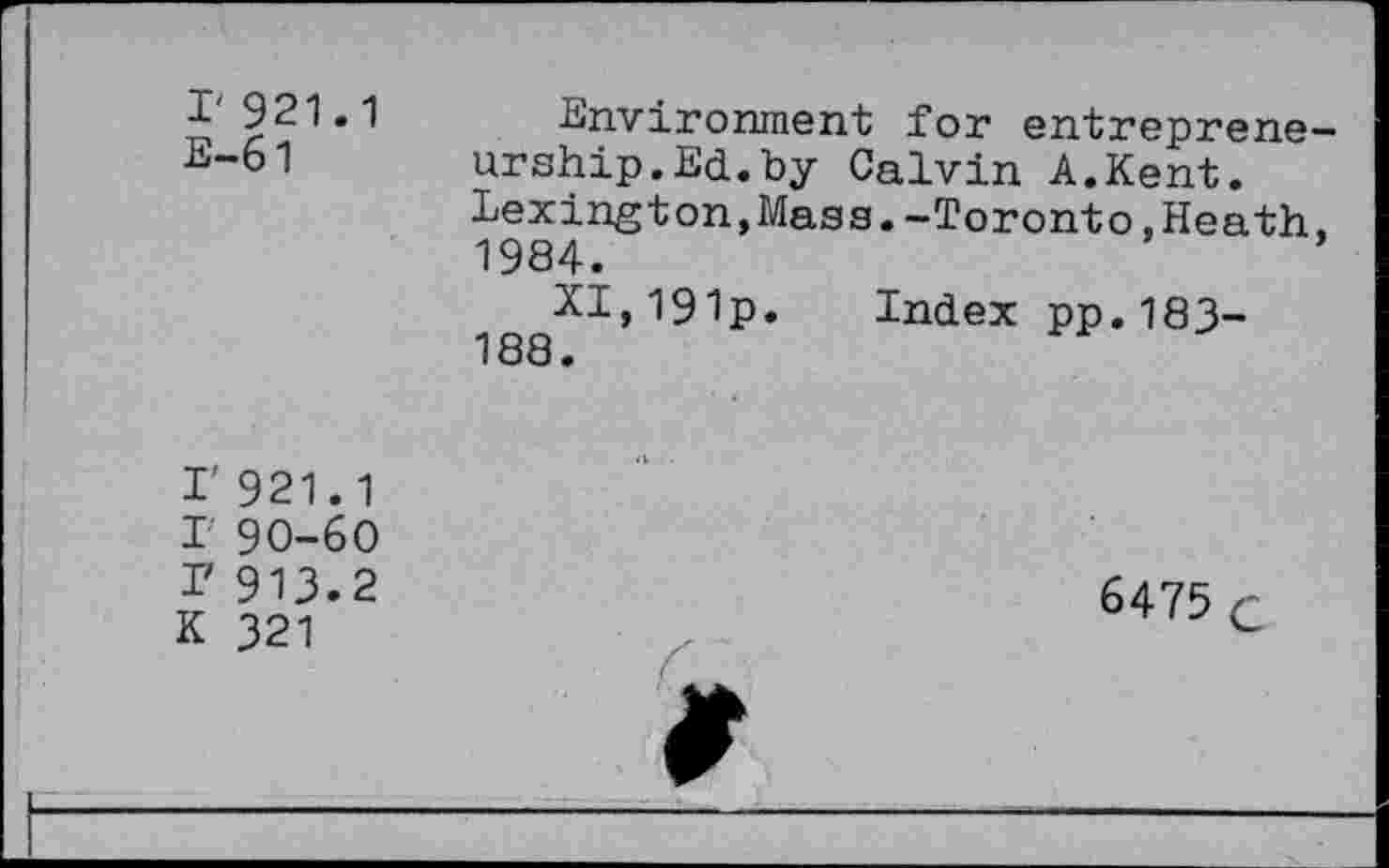 ﻿I' 921.1
E-61
Environment for entreprene urship.Ed.by Calvin A.Kent. Lexington,Mass.-Toronto,Heath 1984.
XI,l9lp. Index pp.183-188.
I' 921.1
T 90-60 r 913.2 K 321
6475 c